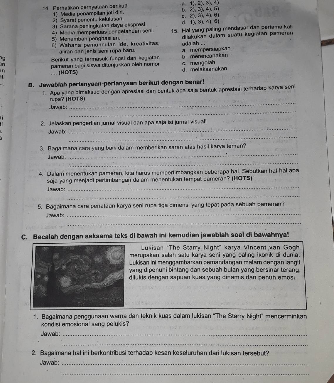 Perhatikan pernyataan berikut! a. 1), 2),3), 4)
1) Media penampilan jati diri. b. 2), 3), 4), 5)
2) Syarat penentu kelulusan. c. 2), 3), 4), 6)
3) Sarana peningkatan daya ekspresi. d. 1), 3),4),6)
4) Media memperluas pengetahuan seni. 15. Hal yang'paling mendasar dan pertama kali
5) Menambah penghasilan. dilakukan dałam suatu kegiatan pameran
6) Wahana pemunculan ide, kreativitas, adalah ....
aliran dan jenis seni rupa baru. a. mempersiapkan
ng Berikut yang termasuk fungsi dari kegiatan b. merencanakan
an c. mengolah
pameran bagi siswa ditunjukkan oleh nomor
n
.... (HOTS) d. melaksanakan
ati
B. Jawablah pertanyaan-pertanyaan berikut dengan benar!
1. Apa yang dimaksud dengan apresiasi dan bentuk apa saja bentuk apresiasi terhadap karya seni
_
rupa? (HOTS)
Jawab:
a
_
ti 2. Jelaskan pengertian jurnal visual dan apa saja isi jurnal visual!
_
Jawab:
_
3. Bagaimana cara yang baik dalam memberikan saran atas hasil karya teman?
_
Jawab:
_
4. Dalam menentukan pameran, kita harus mempertimbangkan beberapa hal. Sebutkan hal-hal apa
saja yang menjadi pertimbangan dalam menentukan tempat pameran? (HOTS)
Jawab:
_
_
5. Bagaimana cara penataan karya seni rupa tiga dimensi yang tepat pada sebuah pameran?
Jawab:
_
_
C. Bacalah dengan saksama teks di bawah ini kemudian jawablah soal di bawahnya!
Lukisan “The Starry Night” karya Vincent van Gogh
merupakan salah satu karya seni yang paling ikonik di dunia.
Lukisan ini menggambarkan pemandangan malam dengan langit
yang dipenuhi bintang dan sebuah bulan yang bersinar terang,
dilukis dengan sapuan kuas yang dinamis dan penuh emosi.
1. Bagaimana penggunaan warna dan teknik kuas dalam lukisan “The Starry Night” mencerminkan
kondisi emosional sang pelukis?
Jawab:_
_
2. Bagaimana hal ini berkontribusi terhadap kesan keseluruhan dari lukisan tersebut?
Jawab:_
_