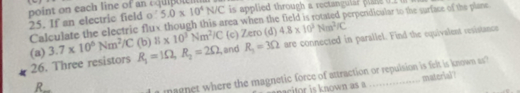 point on each line of an cquip le n 5.0* 10^4N/C is applied through a rectangular plane 0.2 ( 
25. If an electric field o 
Calculate the electric flux though this area when the field is rotated perpendicular to the surface of the plane 
(a) 3.7* 10^6Nm^2/C (b) 8* 10^3Nm^2/C (c) Zero (d) 4.8* 10^3Nm^2/C
26. Three resistors R_1=1Omega , R_2=2Omega , and R_3=3Omega are connected in parallel. Find the equivalent resistance 
R 
magnet where the magnetic force of attraction or repulsion is felt is known as 
nown as material?