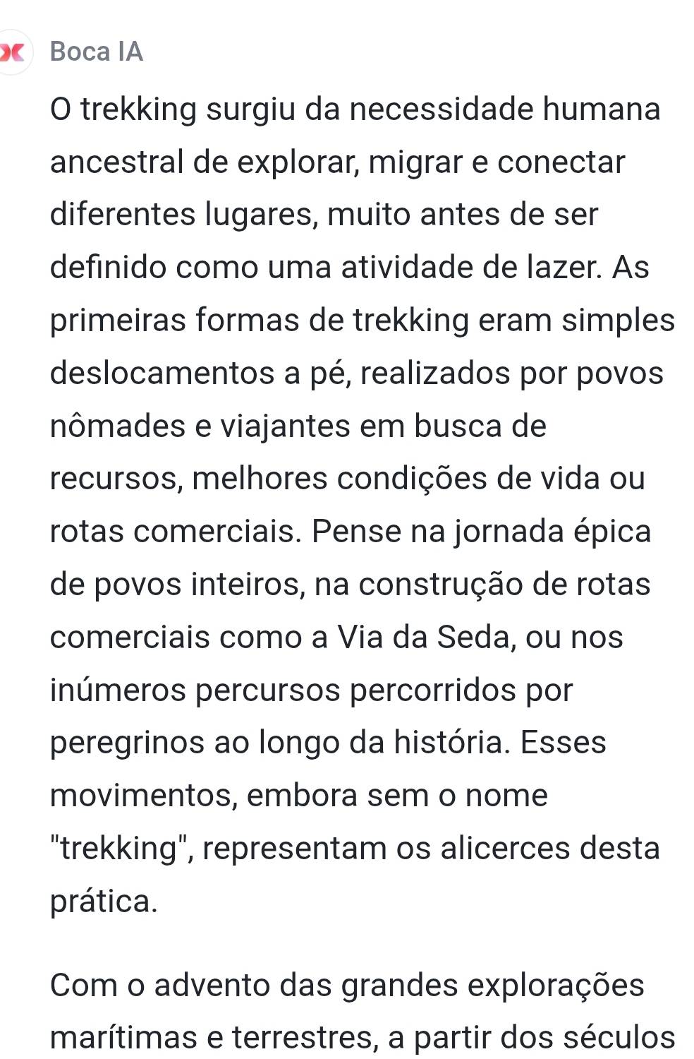 Boca IA
O trekking surgiu da necessidade humana
ancestral de explorar, migrar e conectar
diferentes lugares, muito antes de ser
definido como uma atividade de lazer. As
primeiras formas de trekking eram simples
deslocamentos a pé, realizados por povos
nômades e viajantes em busca de
recursos, melhores condições de vida ou
rotas comerciais. Pense na jornada épica
de povos inteiros, na construção de rotas
comerciais como a Via da Seda, ou nos
inúmeros percursos percorridos por
peregrinos ao longo da história. Esses
movimentos, embora sem o nome
"trekking", representam os alicerces desta
prática.
Com o advento das grandes explorações
marítimas e terrestres, a partir dos séculos