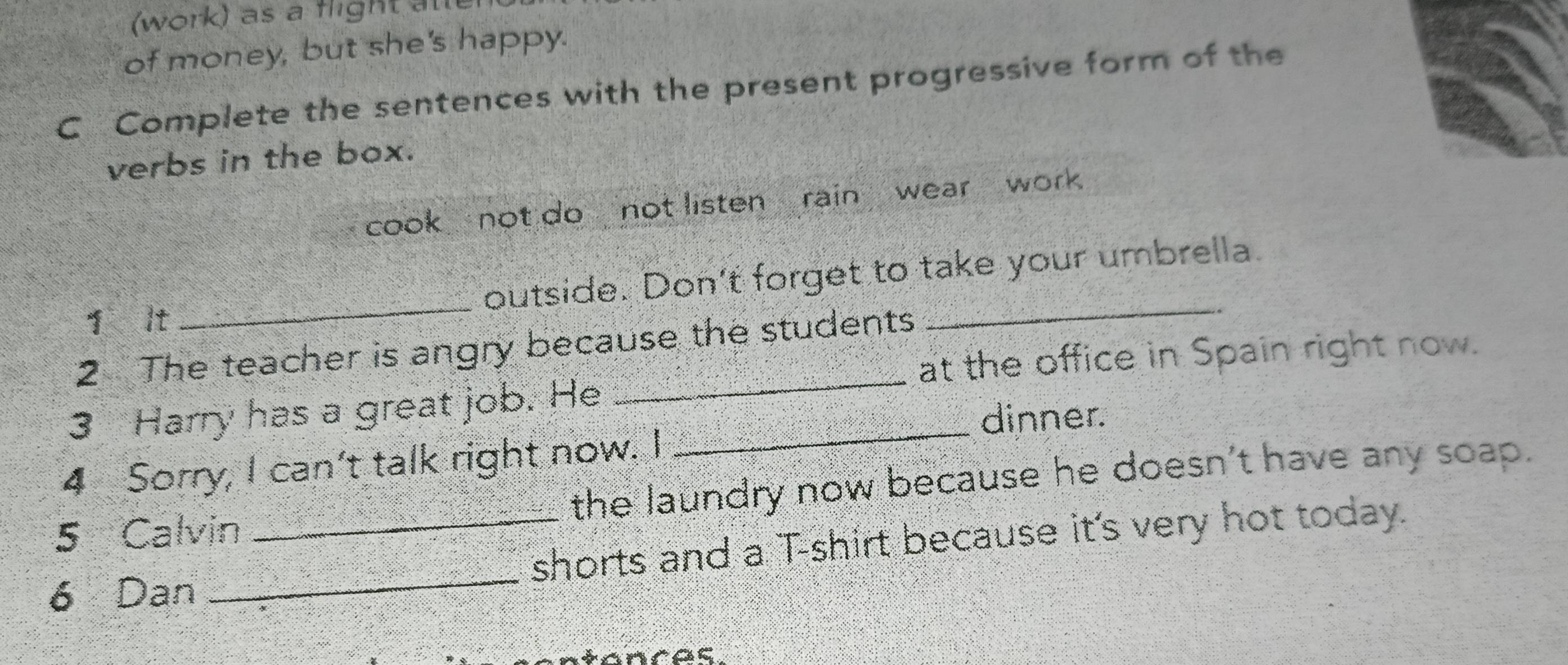 (work) as a flight alt 
of money, but she's happy. 
C Complete the sentences with the present progressive form of the 
verbs in the box. 
cook not do not listen rain wear work . 
yìlt _foutside. Don't forget to take your umbrella. 
_ 
2 The teacher is angry because the students 
at the office in Spain right now. 
3 Harry has a great job. He_ 
dinner. 
4 Sorry, I can't talk right now. I 
5 Calvin the laundry now because he doesn't have any soap. 
6 Dan __shorts and a T-shirt because it's very hot today. 
ntances.