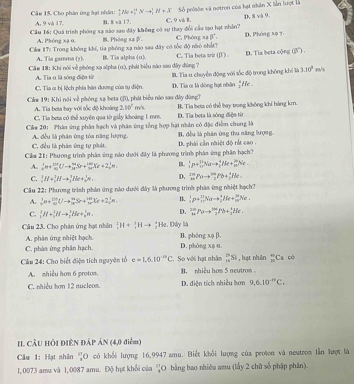 Cho phản ứng hạt nhân: _2^(4He+_7^(14)Nto _1^1H+X Số prôtôn và nơtron của hạt nhân X lần lượt là
A. 9 và 17. B. 8 và 17. C. 9 và 8. D. 8 và 9.
Câu 16: Quá trình phóng xạ nào sau dây không có sự thay đổi cấu tạo hạt nhân?
A. Phóng xạ α. B. Phóng xạ β. C. Phóng xabeta ^+). D. Phóng xạ γ.
Câu 17: Trong không khí, tia phóng xạ nào sau đây có tốc độ nhỏ nhất?
A. Tia gamma (γ). B. Tia alpha (α). C. Tia beta trừ (β) . D. Tia beta cộng (beta^+ ) .
Câu 18: Khi nói về phóng xạ alpha (α), phát biểu nào sau đây đúng ?
A. Tia α là sóng điện từ B. Tia α chuyển động với tốc độ trong không khí là 3.10^8m/s
C. Tia α bị lệch phía bản dương của tụ điện. D. Tia α là dòng hạt nhân beginarrayr 4 2endarray He .
Câu 19: Khi nói về phóng xạ beta (β), phát biểu nào sau đây đúng?
A. Tia beta bay với tốc độ khoảng 2.10^7m/s. B. Tia beta có thể bay trong không khí hàng km.
C. Tia beta có thể xuyên qua tờ giấy khoảng 1 mm. D. Tia beta là sóng điện từ
Câu 20: Phản ứng phân hạch và phản ứng tổng hợp hạt nhân có đặc điểm chung là
A. đều là phản ứng tỏa năng lượng. B. đều là phản ứng thu năng lượng.
C. đều là phản ứng tự phát. D. phải cần nhiệt độ rất cao .
Câu 21: Phương trình phản ứng nào dưới đây là phương trình phản ứng phân hạch?
A. _0^(1n+_(92)^(235)Uto _(38)^(94)Sr+_(54)^(140)Xe+2_0^1n.
B. _1^1p+_(11)^(23)Nato _2^4He+_(10)^(20)Ne.
C. _1^2H+_1^2Hto _2^3He+_0^1n.
D. _(84)^(210)Poto _2^(206)Pb+_2^4He.
Câu 22: Phương trình phản ứng nào dưới đây là phương trình phản ứng nhiệt hạch?
A. _0^1n+_(92)^(235)Uto _(38)^(94)Sr+_(54)^(140)Xe+2_0^1n.
B. _1^1p+_(11)^(23)Nato _2^4He+_(10)^(20)Ne.
C. _1^2H+_1^2Hto _2^3He+_0^1n.
D. _(84)^(210)Poto _2^(206)Pb+_2^4He.
Câu 23. Cho phản ứng hạt nhân _1^2H+_1^2Hto _2^4He. Đây là
A. phản ứng nhiệt hạch. B. phóng xạ β.
C. phản ứng phân hạch. D. phóng xạ α.
Câu 24: Cho biết điện tích nguyên tố e=1,6.10^-19)C. So với hạt nhân _(14)^(29)Si , hạt nhân _(20)^(40)Ca có
A. nhiều hơn 6 proton. B. nhiều hơn 5 neutron .
C. nhiều hơn 12 nucleon. D. điện tích nhiều hơn 9,6.10^(-19)C.
II. CÂU HÕI ĐIÈN ĐÁP ÁN (4,0 điểm)
Câu 1: Hạt nhân beginarrayr 17 8endarray ( O có khối lượng 16,9947 amu. Biết khối lượng của proton và neutron lần lượt là
1,0073 amu và 1,0087 amu. Độ hụt khối của '?0 (O bằng bao nhiêu amu (lấy 2 chữ số phập phân).