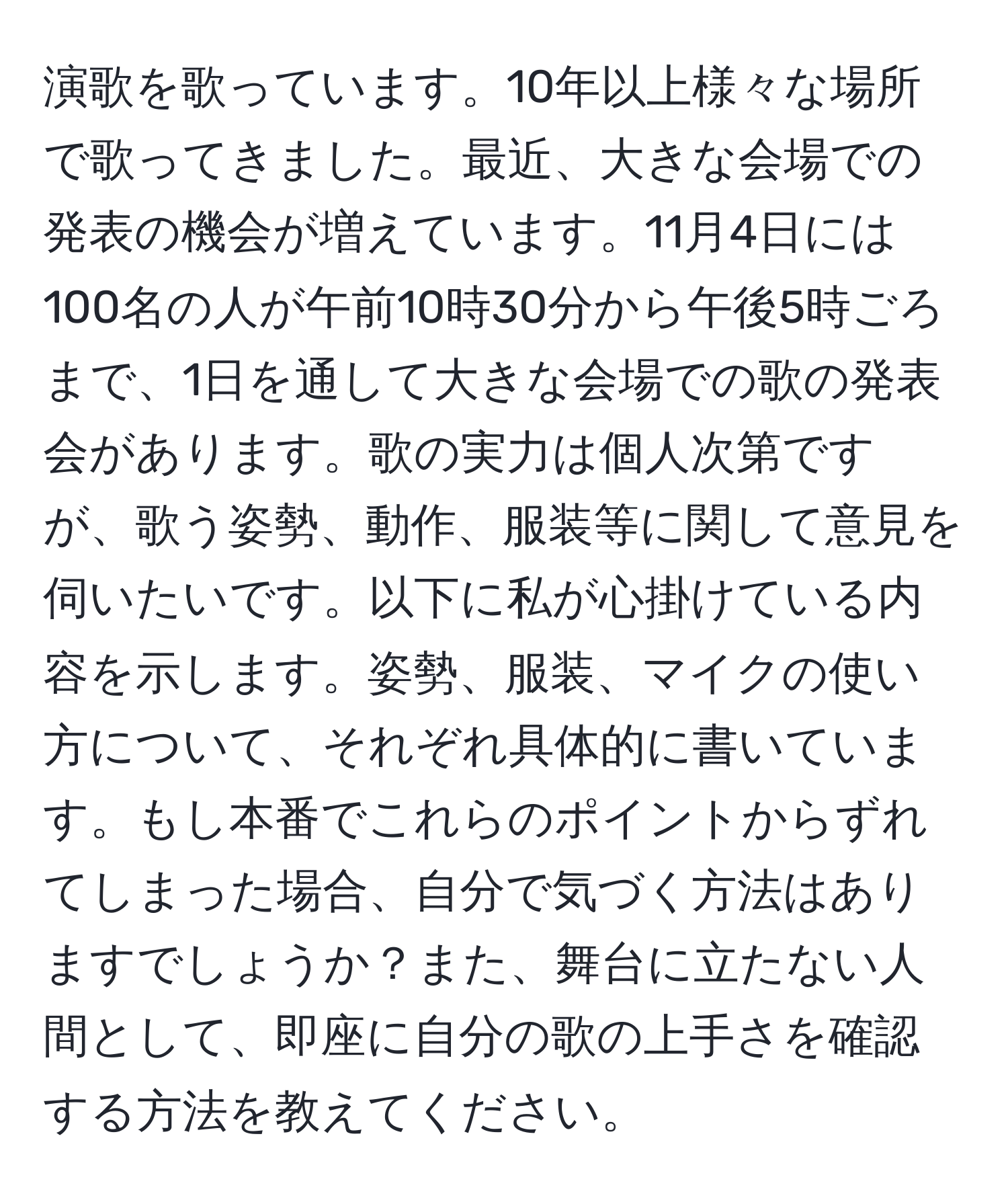 演歌を歌っています。10年以上様々な場所で歌ってきました。最近、大きな会場での発表の機会が増えています。11月4日には100名の人が午前10時30分から午後5時ごろまで、1日を通して大きな会場での歌の発表会があります。歌の実力は個人次第ですが、歌う姿勢、動作、服装等に関して意見を伺いたいです。以下に私が心掛けている内容を示します。姿勢、服装、マイクの使い方について、それぞれ具体的に書いています。もし本番でこれらのポイントからずれてしまった場合、自分で気づく方法はありますでしょうか？また、舞台に立たない人間として、即座に自分の歌の上手さを確認する方法を教えてください。