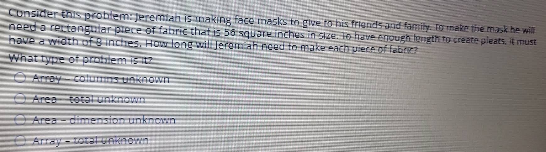 Consider this problem: Jeremiah is making face masks to give to his friends and family. To make the mask he will
need a rectangular piece of fabric that is 56 square inches in size. To have enough length to create pleats, it must
have a width of 8 inches. How long will Jeremiah need to make each piece of fabric?
What type of problem is it?
Array - columns unknown
Area - total unknown
Area - dimension unknown
Array - total unknown