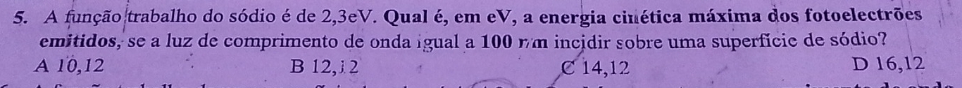 A função trabalho do sódio é de 2, 3eV. Qual é, em eV, a energia cinética máxima dos fotoelectrões
emitidos, se a luz de comprimento de onda igual a 100 nm incidir sobre uma superfícic de sódio?
A 10, 12 B 12,i 2 C 14,12 D 16, 12