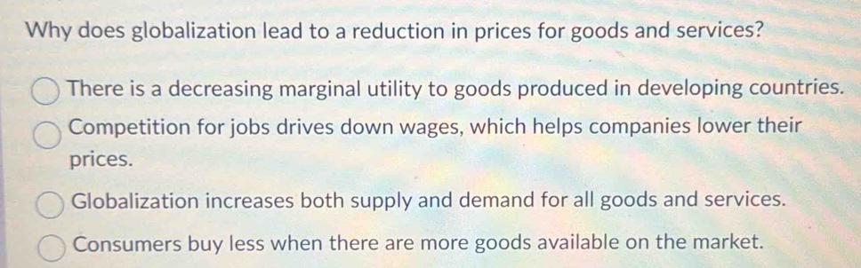 Why does globalization lead to a reduction in prices for goods and services?
There is a decreasing marginal utility to goods produced in developing countries.
Competition for jobs drives down wages, which helps companies lower their
prices.
Globalization increases both supply and demand for all goods and services.
Consumers buy less when there are more goods available on the market.