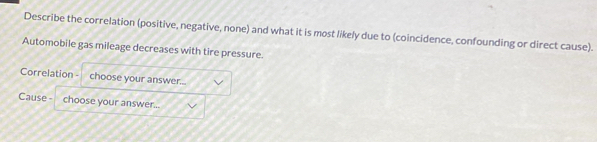 Describe the correlation (positive, negative, none) and what it is most likely due to (coincidence, confounding or direct cause). 
Automobile gas mileage decreases with tire pressure. 
Correlation - choose your answer... 
Cause - choose your answer...