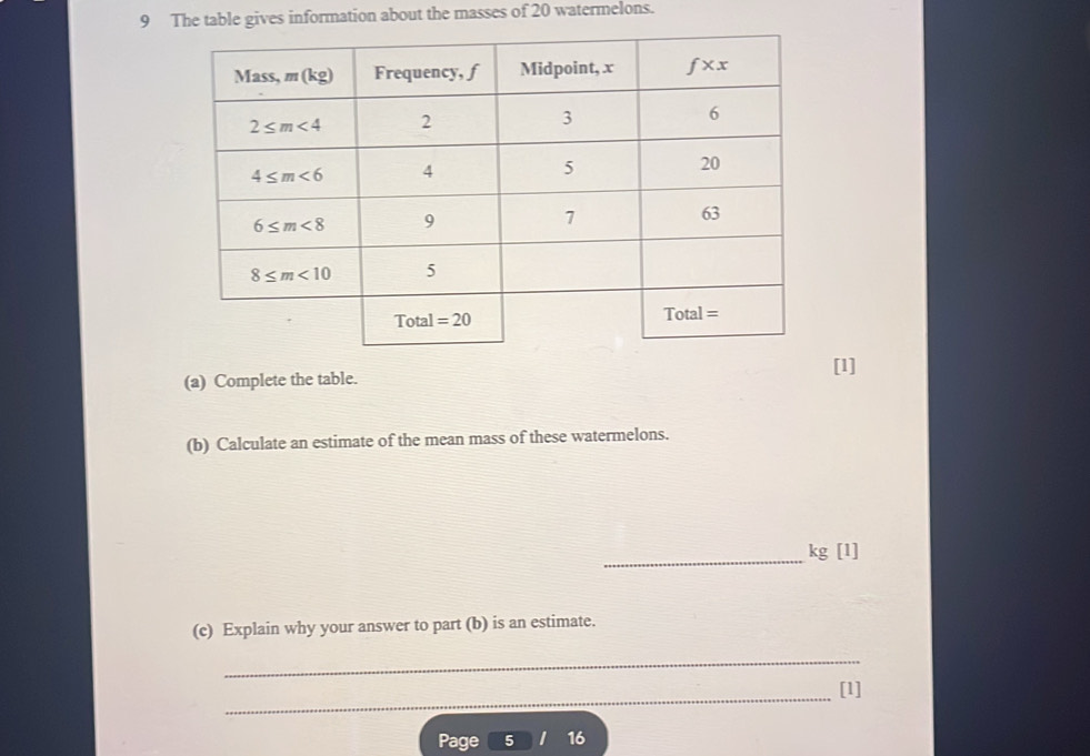 The table gives information about the masses of 20 watermelons.
[1]
(a) Complete the table.
(b) Calculate an estimate of the mean mass of these watermelons.
_
kg [1]
(c) Explain why your answer to part (b) is an estimate.
_
_
[1]
Page 5 16