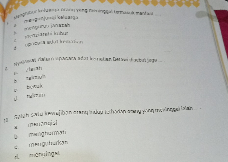 Menghibur keluarga orang yang meninggal termasuk manfaat ... .
5 mengunjungi keluarga
b. mengurus janazah
c menziarahi kubur
d. upacara adat kematian
Nyelawat dalam upacara adat kematian Betawi disebut juga ... .
a. ziarah
b. takziah
c. besuk
d. takzim
10. Salah satu kewajiban orang hidup terhadap orang yang meninggal ialah ... .
a. menangisi
b. menghormati
c. menguburkan
d. mengingat