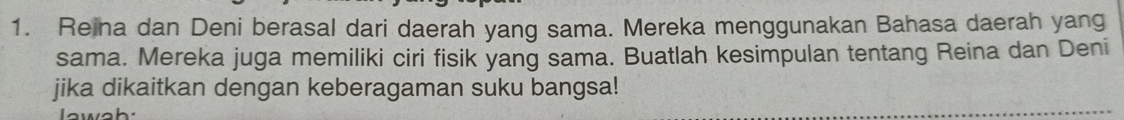 Reina dan Deni berasal dari daerah yang sama. Mereka menggunakan Bahasa daerah yang 
sama. Mereka juga memiliki ciri fisik yang sama. Buatlah kesimpulan tentang Reina dan Deni 
jika dikaitkan dengan keberagaman suku bangsa! 
I wah: