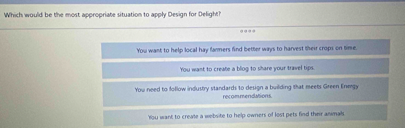 Which would be the most appropriate situation to apply Design for Delight?
o ○ o
You want to help local hay farmers find better ways to harvest their crops on time.
You want to create a blog to share your travel tips.
You need to follow industry standards to design a building that meets Green Energy
recommendations.
You want to create a website to help owners of lost pets find their animals