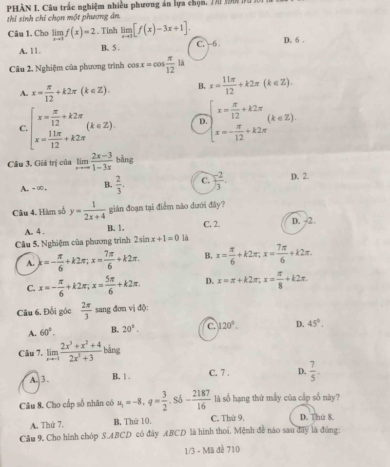 PHÀN I. Câu trắc nghiệm nhiều phương án lựa chọn, Thi sinh tr
thi sinh chỉ chọn một phương án.
Câu 1. Cho limlimits _xto 3f(x)=2. Tính limlimits _xto 3[f(x)-3x+1].
A. 11. B. 5 . C. -6. D. 6 .
Câu 2. Nghiệm của phương trình cos x=cos  π /12  là
A. x= π /12 +k2π (k∈ Z).
B. x= 11π /12 +k2π (k∈ Z).
C. beginarrayl x= π /12 +k2π  x= 11π /12 +k2π endarray. (k∈ Z).
D. beginarrayl x= π /12 +k2π  x=- π /12 +k2π endarray. (k∈ Z).
Câu 3. Giá trị của limlimits _xto +∈fty  (2x-3)/1-3x  bằng
C.
A.-∞.  2/3 . ) (-2)/3 .
D. 2.
B.
Câu 4. Hàm số y= 1/2x+4  gián đoạn tại điểm nào dưới đây?
C. 2. D. -2.
A. 4 . B. 1.
Câu 5. Nghiệm của phương trình 2sin x+1=0 là
B.
A. x=- π /6 +k2π ;x= 7π /6 +k2π . x= π /6 +k2π ;x= 7π /6 +k2π .
D.
C. x=- π /6 +k2π ;x= 5π /6 +k2π . x=π +k2π ;x= π /8 +k2π .
Câu 6. Đổi góc  2π /3  sang đơn vị độ:
A. 60°.
B. 20°.
C. 120°. D. 45°.
Câu 7. limlimits _xto 1 (2x^3+x^2+4)/2x^5+3  bằng
A. 3 . B. 1 .
C. 7 . D.  7/5 .
Câu 8. Cho cấp số nhân có u_1=-8,q= 3/2 . Số - 2187/16  là số hạng thứ mấy của cấp số này?
A. Thứ 7. B. Thứ 10. C. Thứ 9. D. Thứ 8.
Câu 9. Cho hình chóp S.ABCD có đáy ABCD là hình thoi. Mệnh đề nào sau đây là đúng:
1/3 - Mã đề 710