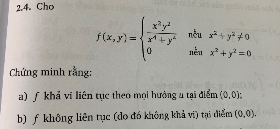 Cho
f(x,y)=beginarrayl  x^2y^2/x^4+y^4  0endarray. ^circ  □ êu
 1/2  beginarrayr x^2+y^2!= 0 x^2+y^2=0end(array)° nêu 
Chứng minh rằng: 
a) f khả vi liên tục theo mọi hướng u tại điểm (0,0); 
b) f không liên tục (do đó không khả vi) tại điểm (0,0).