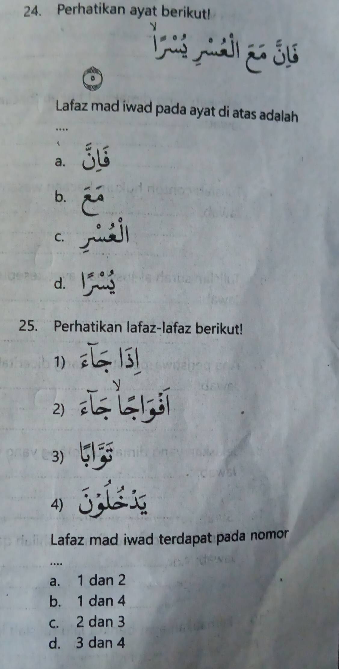 Perhatikan ayat berikut!
S
Lafaz mad iwad pada ayat di atas adalah
…..
a.
b.
C.
d. l
25. Perhatikan lafaz-lafaz berikut!
1)
2)
3)
4)
Lafaz mad iwad terdapat pada nomor
…
a. 1 dan 2
b. 1 dan 4
c. 2 dan 3
d. 3 dan 4