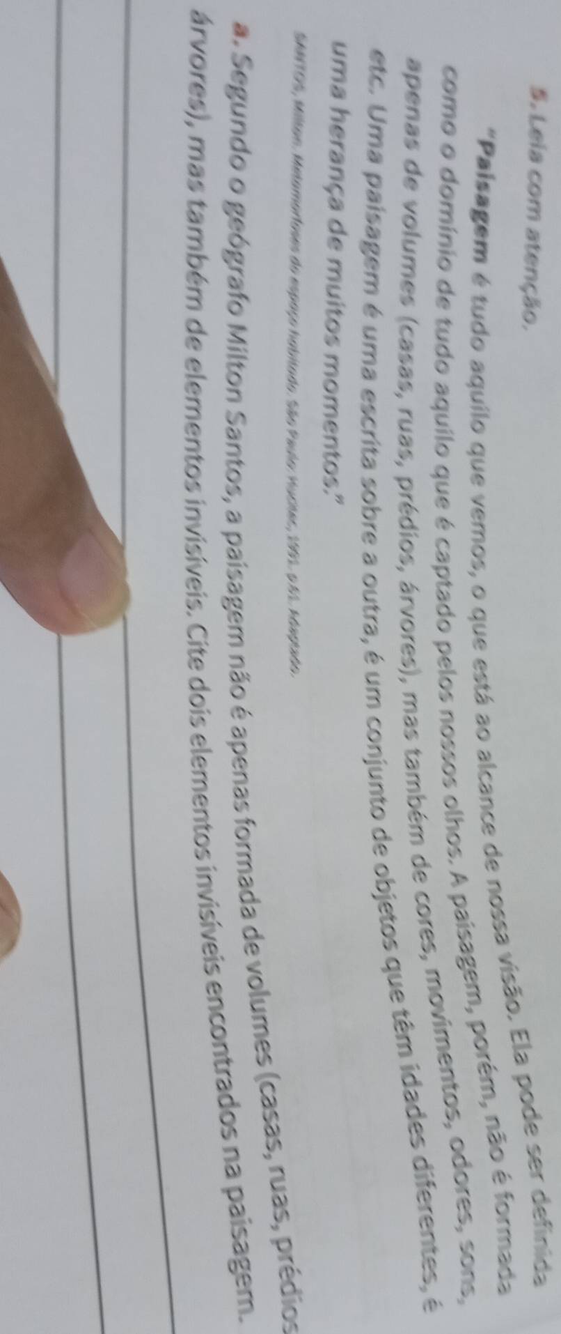 Leia com atenção. 
"Palsagem é tudo aquilo que vemos, o que está ao alcance de nossa visão. Ela pode ser definida 
como o domínio de tudo aquilo que é captado pelos nossos olhos. A paisagem, porém, não é formada 
apenas de volumes (casas, ruas, prédios, árvores), mas também de cores, movimentos, odores, sons, 
etc. Uma paisagem é uma escrita sobre a outra, é um conjunto de objetos que têm idades diferentes, é 
uma herança de muitos momentos." 
SANTOS, Milton. Metomorfoses do espaço hobitado. São Paulo: Hucites, 1991. o.61. Adagiado. 
a. Segundo o geógrafo Milton Santos, a paísagem não é apenas formada de volumes (casas, ruas, prédios 
árvores), mas também de elementos invisíveis. Cite dois elementos invisíveis encontrados na paisagem.