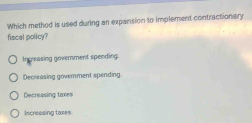 Which method is used during an expansion to implement contractionary
fiscal policy?
In creasing government spending.
Decreasing government spending.
Decreasing taxes
Increasing taxes.