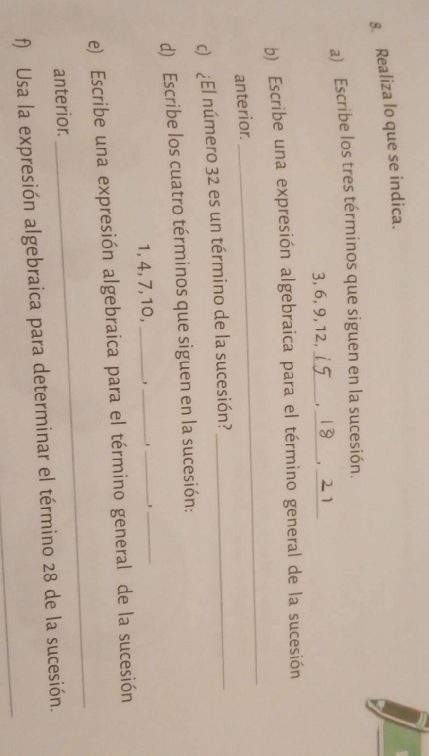 Realiza lo que se indica. 
a) Escribe los tres términos que siguen en la sucesión.
3, 6, 9, 12,_ 
_, 
_ 
_ 
b) Escribe una expresión algebraica para el término general de la sucesión 
anterior. 
c) ¿El número 32 es un término de la sucesión?_ 
__ 
d) Escribe los cuatro términos que siguen en la sucesión:
1, 4, 7, 10,_ 
_ 
e) Escribe una expresión algebraica para el término general de la sucesión 
anterior. 
_ 
_ 
f) Usa la expresión algebraica para determinar el término 28 de la sucesión.