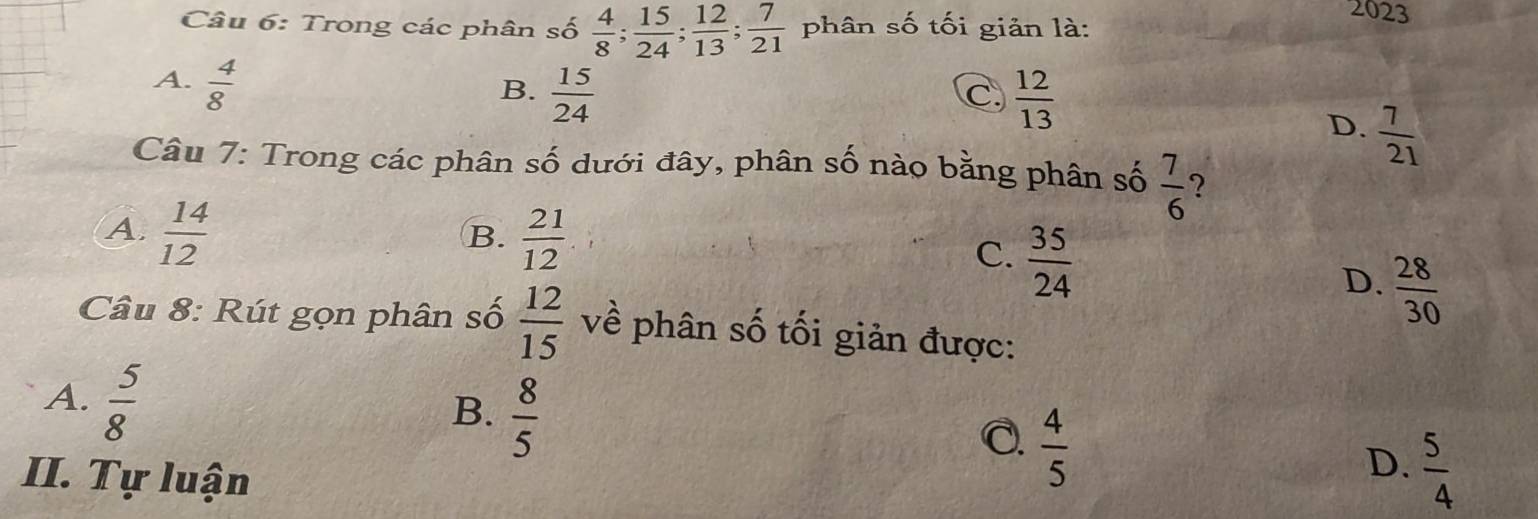 Trong các phân số  4/8 ;  15/24 ;  12/13 ;  7/21  phân số tối giản là:
2023
A.  4/8 
B.  15/24   12/13 
C.
D.  7/21 
Câu 7: Trong các phân số dưới đây, phân số nào bằng phân số  7/6  ?
A.  14/12   21/12 
B.
C.  35/24 
D.  28/30 
Câu 8: Rút gọn phân số  12/15  về phân số tối giản được:
A.  5/8 
B.  8/5 
C  4/5 
II. Tự luận
D.  5/4 