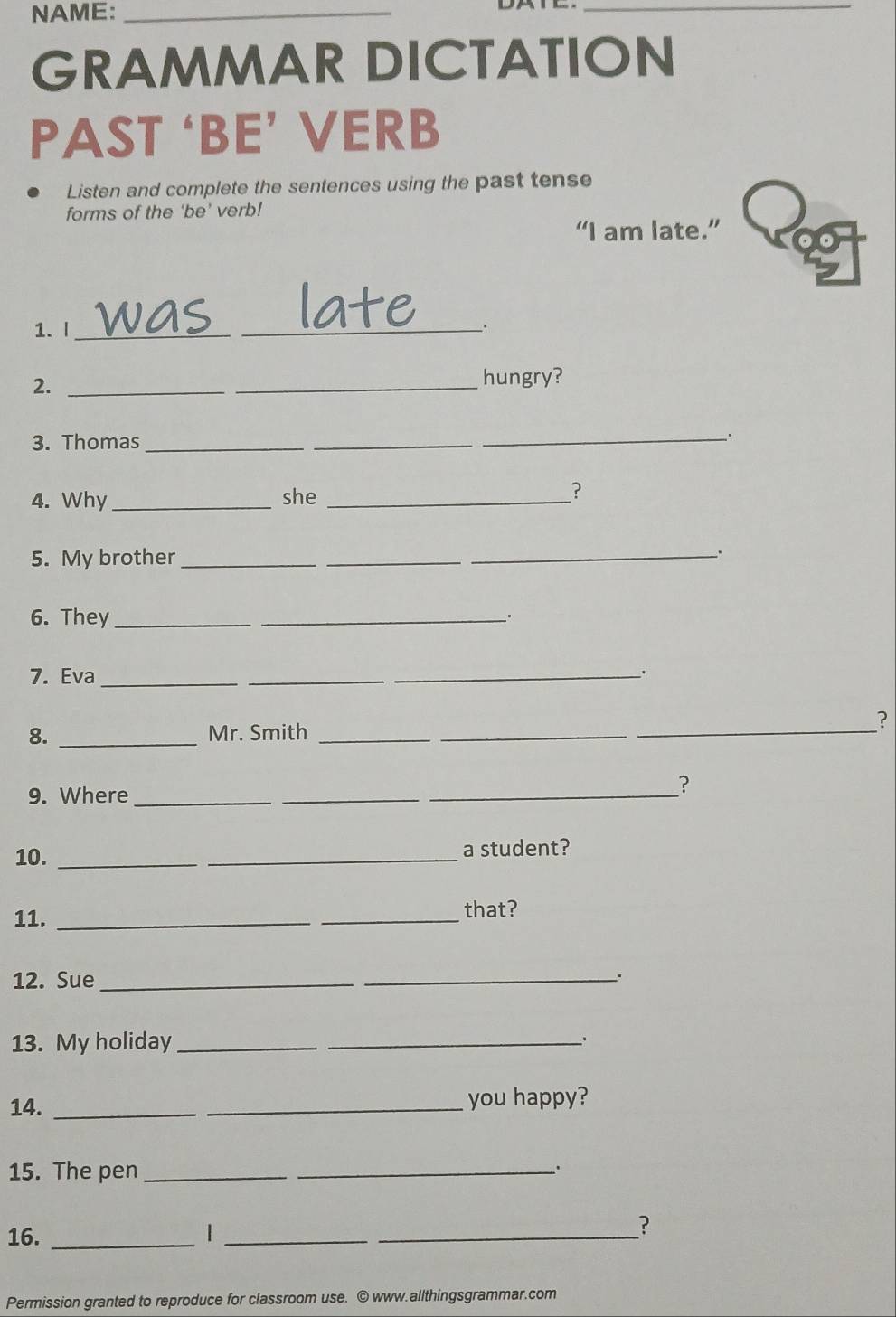 NAME:_ 
_ 
GRAMMAR DICTATION 
PAST ‘BE’ VERB 
Listen and complete the sentences using the past tense 
forms of the ‘be’ verb! 
“I am late.” 
1. I _was_ 
. 
2._ 
_ 
hungry? 
3. Thomas_ 
_ 
_. 
4. Why _she _? 
5. My brother ___. 
6. They_ 
_. 
7. Eva_ 
_ 
_. 
_ 
? 
8. _Mr. Smith__ 
9. Where_ 
_ 
_ 
? 
10. __a student? 
11. __that? 
12. Sue_ 
_ 
13. My holiday_ 
_ 
14. __you happy? 
15. The pen_ 
_ 
16. _1__ 
? 
Permission granted to reproduce for classroom use. © www.allthingsgrammar.com