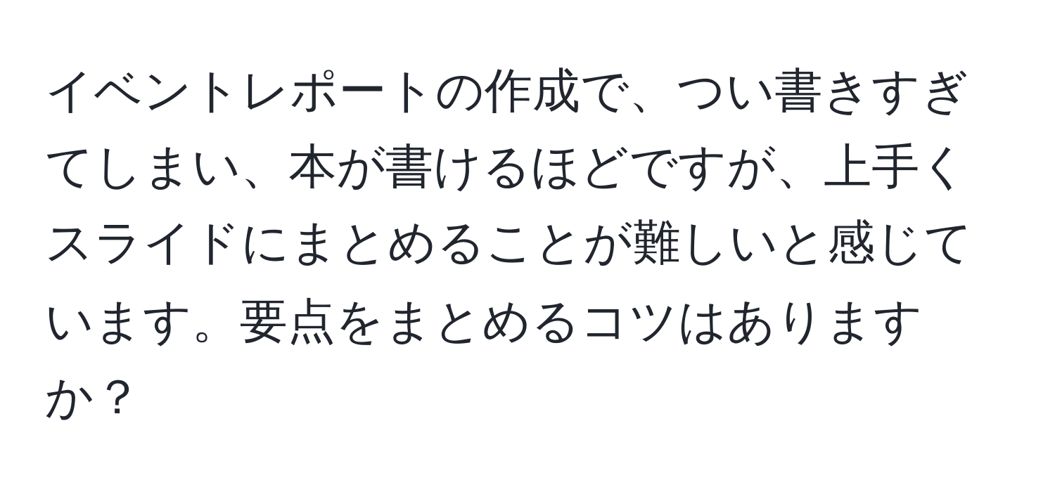 イベントレポートの作成で、つい書きすぎてしまい、本が書けるほどですが、上手くスライドにまとめることが難しいと感じています。要点をまとめるコツはありますか？