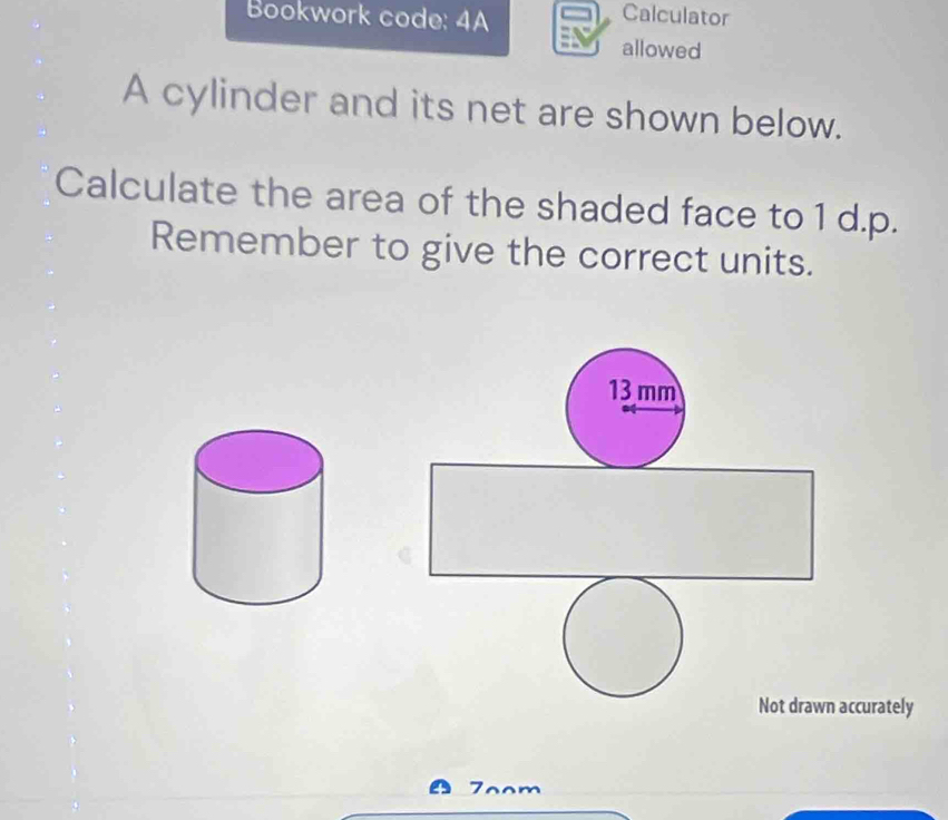 Bookwork code: 4A 
Calculator 
allowed 
A cylinder and its net are shown below. 
Calculate the area of the shaded face to 1 d.p. 
Remember to give the correct units.
13 mm
Not drawn accurately 
7oom