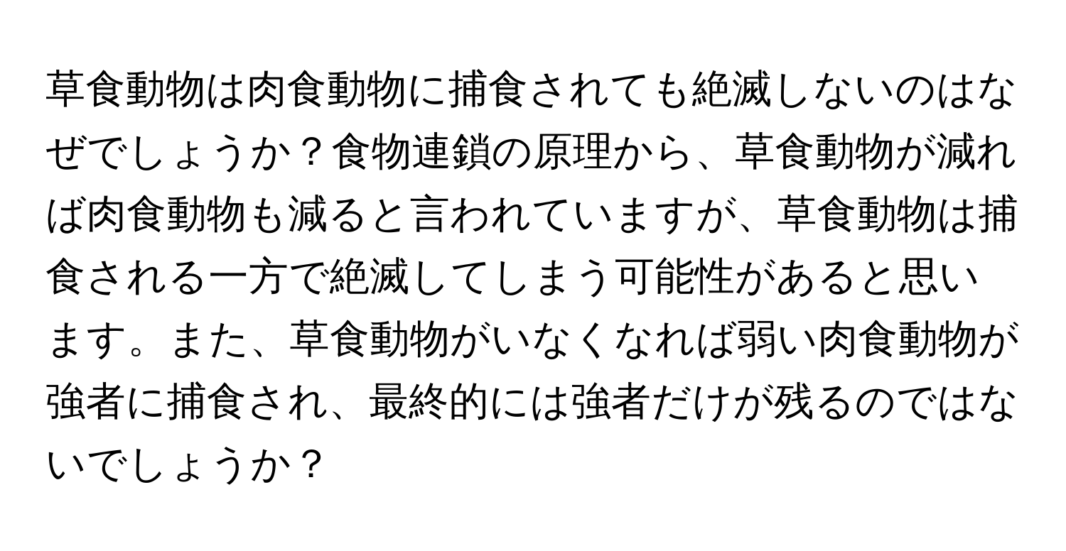 草食動物は肉食動物に捕食されても絶滅しないのはなぜでしょうか？食物連鎖の原理から、草食動物が減れば肉食動物も減ると言われていますが、草食動物は捕食される一方で絶滅してしまう可能性があると思います。また、草食動物がいなくなれば弱い肉食動物が強者に捕食され、最終的には強者だけが残るのではないでしょうか？