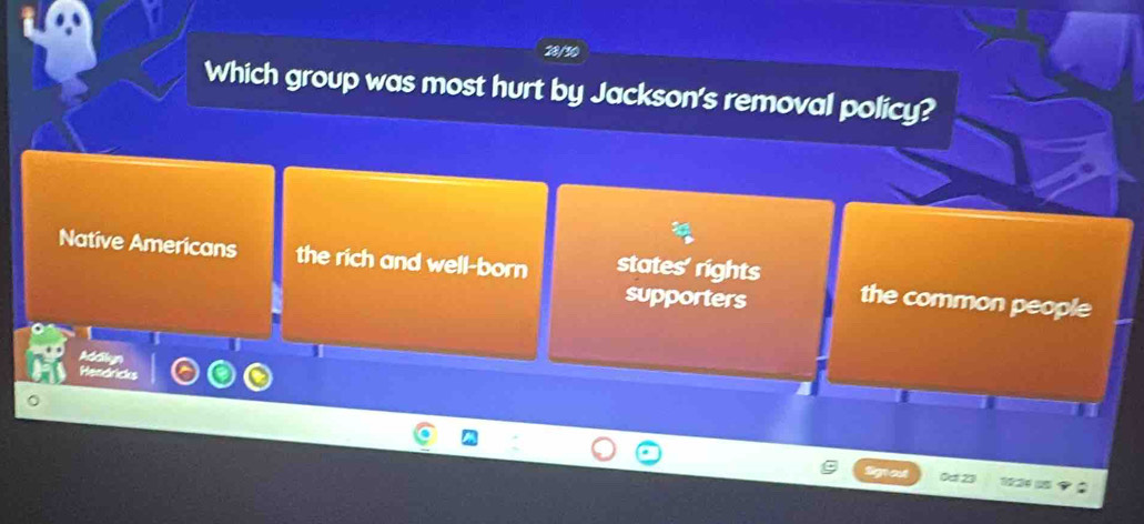 28/30
Which group was most hurt by Jackson's removal policy?
Native Americans the rich and well-born states' rights the common people
supporters
I
Addilyn
Hendricks
Oct 23