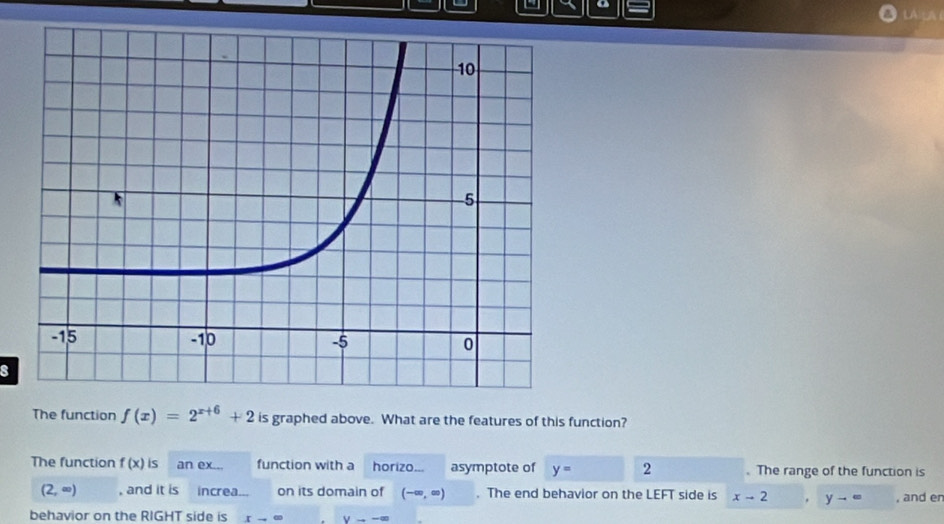 a LAICA 
8 
The function f(x)=2^(x+6)+2 is graphed above. What are the features of this function? 
The function f(x) is an ex... function with a horizo... asymptote of y= 2 . The range of the function is
(2,∈fty ) , and it is increa on its domain of (-∈fty ,∈fty ). The end behavior on the LEFT side is x-2. y-= , and en 
behavior on the RIGHT side is xto ∈fty Vto -∈fty