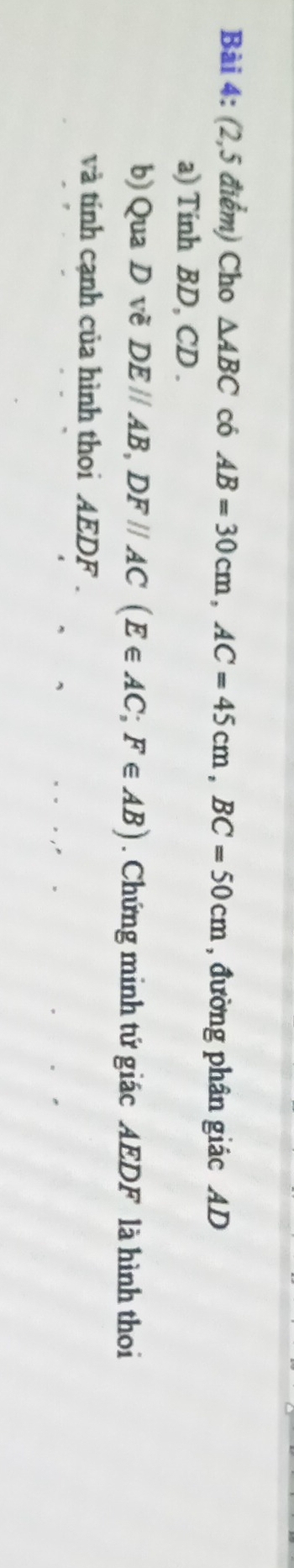 (2,5 điểm) Cho △ ABC có AB=30cm, AC=45cm, BC=50cm , đường phân giác AD
a) Tinh BD, CD. 
b) QuaD vẽ DEparallel AB, DFparallel AC(E∈ AC; F∈ AB). Chứng minh tứ giác AEDF là hình thoi 
và tính cạnh của hình thoi AEDF.