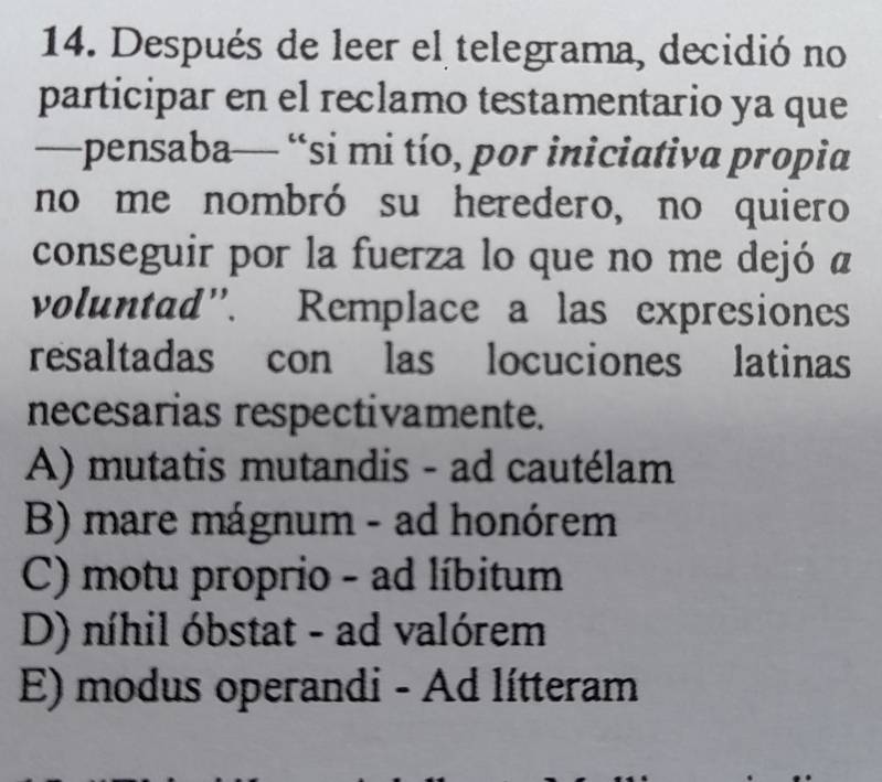 Después de leer el telegrama, decidió no
participar en el reclamo testamentario ya que
—pensaba— “si mi tío, por iniciativa propia
no me nombró su heredero, no quiero
conseguir por la fuerza lo que no me dejó a
voluntad”. Remplace a las expresiones
resaltadas con las locuciones latinas
necesarias respectivamente.
A) mutatis mutandis - ad cautélam
B) mare mágnum - ad honórem
C) motu proprio - ad líbitum
D) níhil óbstat - ad valórem
E) modus operandi - Ad lítteram