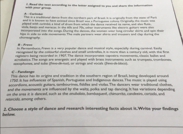 Read the text according to the letter assigned to you and share the information 
with your group. 
A - Carimbó 
This is a traditional dance from the northern part of Brazil. It is originally from the state of Pará 
and it is known to have existed since Brazil was a Portuguese colony. Originally, the music was 
played with cunmbó, a kind of drum from which the dance received its name, and also flute. 
viola, banjo and maracas. In the 60s and 70s, other instruments like electric guitars were also 
incorporated into the songs. During the dances, the women wear long circular skirts and spin their 
hips in side to side movements.The male partners wear shirts and trousers and clap during the 
choreography. 
B - Frevo 
In Pernambuco, Frevo is a very popular dance and musical style, especially during carnival. Easily 
recognised by the colourful clothes and small umbrellas, it is more than a century old, with the first 
registers being recorded in 1907. The dance incorporates capoeira movements, classic ballet and 
acrobatics. The songs are energetic and played with brass instruments such as trumpets, trombones, 
saxophones, and tuba (frevo-de-rud), or strings and vocals (frevo-de-bloco). 
C - Fandango 
This dance has its origins and tradition in the southern region of Brazil, being developed around 
1750. It has influences of Spanish, Portuguese and Indigenous dances. The music is played using 
accordions, acoustic guitars, tambourines, fiddles and violas.The dancers wear traditional clothes, 
and the movements are influenced by the waltz, polka and tap dancing. It has variations depending 
on the area it is danced, such as the anubalaio, bambaquerê, chimarrita, candeeiro, cortada, and 
retorcida, among others. 
2. Choose a style of dance and research interesting facts about it.Write your findings 
below.