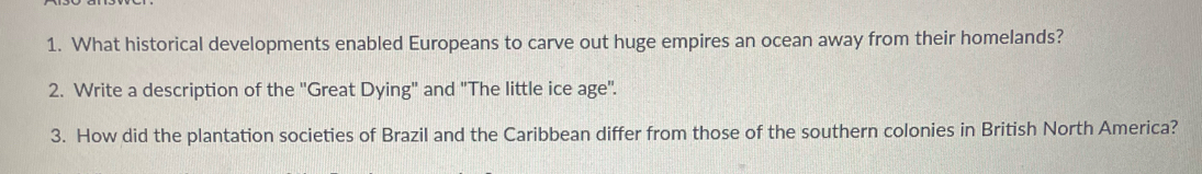 What historical developments enabled Europeans to carve out huge empires an ocean away from their homelands? 
2. Write a description of the ''Great Dying" and "The little ice age'. 
3. How did the plantation societies of Brazil and the Caribbean differ from those of the southern colonies in British North America?