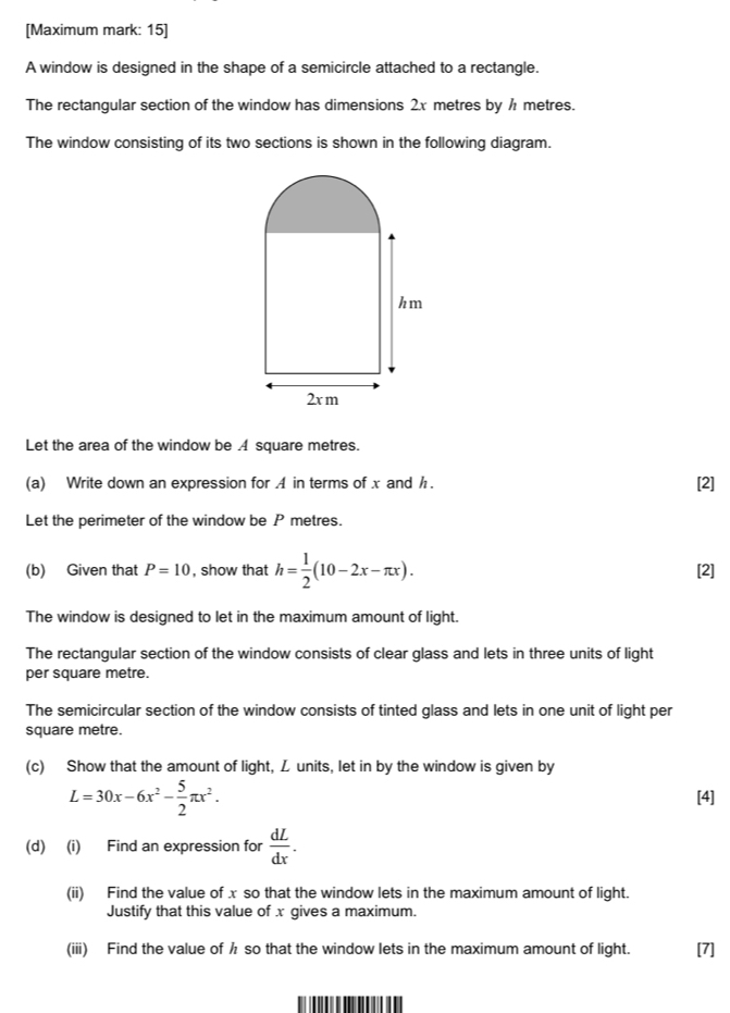 [Maximum mark: 15] 
A window is designed in the shape of a semicircle attached to a rectangle. 
The rectangular section of the window has dimensions 2x metres by ½ metres. 
The window consisting of its two sections is shown in the following diagram. 
Let the area of the window be A square metres. 
(a) Write down an expression for A in terms of x and h. [2] 
Let the perimeter of the window be P metres. 
(b) Given that P=10 , show that h= 1/2 (10-2x-π x). [2] 
The window is designed to let in the maximum amount of light. 
The rectangular section of the window consists of clear glass and lets in three units of light 
per square metre. 
The semicircular section of the window consists of tinted glass and lets in one unit of light per
square metre. 
(c) Show that the amount of light, L units, let in by the window is given by
L=30x-6x^2- 5/2 π x^2. [4] 
(d) (i) Find an expression for  dL/dx . 
(ii) Find the value of x so that the window lets in the maximum amount of light. 
Justify that this value of x gives a maximum. 
(iii) Find the value of h so that the window lets in the maximum amount of light. [7]