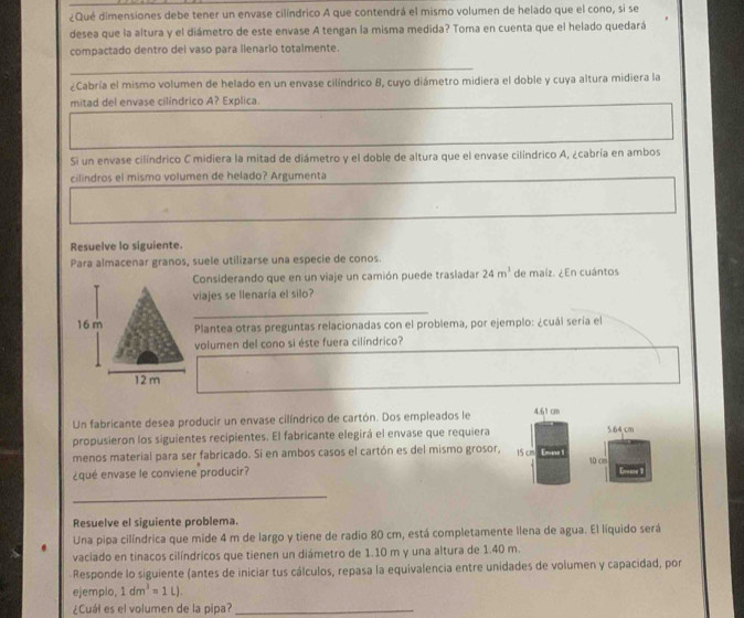 ¿Qué dimensiones debe tener un envase cilíndrico A que contendrá el mismo volumen de helado que el cono, si se
desea que la altura y el diámetro de este envase A tengan la misma medida? Toma en cuenta que el helado quedará
compactado dentro dei vaso para ilenario totalmente.
¿Cabría el mismo volumen de helado en un envase cilíndrico 8, cuyo diámetro midiera el doble y cuya altura midiera la
mitad del envase cilindrico A? Explica.
Si un envase cilíndrico C midiera la mitad de diámetro y el doble de altura que el envase cilíndrico A, ¿cabría en ambos
cilindros el mismo volumen de helado? Argumenta
Resuelve lo siguiente.
Para almacenar granos, suele utilizarse una especie de conos.
Considerando que en un viaje un camión puede trasladar 24m^3 de maíz. ¿En cuántos
viajes se llenaría el silo?
_
Plantea otras preguntas relacionadas con el problema, por ejemplo: ¿cuál sería el
volumen del cono si éste fuera cilíndrico?
Un fabricante desea producir un envase cilíndrico de cartón. Dos empleados le 4.61 cm
propusieron los siguientes recipientes. El fabricante elegirá el envase que requiera 5.64 cm
menos material para ser fabricado. Si en ambos casos el cartón es del mismo grosor, 15 cm Emans 1 10 cm
¿qué envase le conviene producir?
_
Resuelve el siguiente problema.
Una pipa cilíndrica que mide 4 m de largo y tiene de radio 80 cm, está completamente llena de agua. El líquido será
vaciado en tinacos cilíndricos que tienen un diámetro de 1.10 m y una altura de 1.40 m.
Responde lo siguiente (antes de iniciar tus cálculos, repasa la equivalencia entre unidades de volumen y capacidad, por
ejemplo, 1dm^3=1L).
¿Cuál es el volumen de la pipa?_