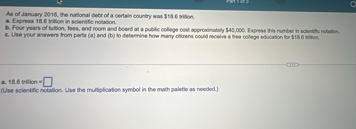 Parl 1 01 3 
As of January 2016, the national debt of a certain country was $18.6 trillion. 
a. Express 18.6 trillion in scientific notation. 
b. Four years of tuition, fees, and room and board at a public college cost approximately $40,000. Express this number in scientific notation. 
c. Use your answers from parts (a) and (b) to determine how many citizens could receive a free college education for $18.6 trillion. 
a. 18.6trillion =□
(Use scientific notation. Use the multiplication symbol in the math palette as needed.)