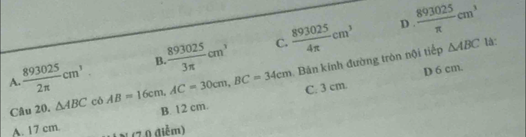  893025/3π  cm^3 C.  893025/4π  cm^3 D  893025/π  cm^3
A.  893025/2π  cm^3
B.
Câu 20. △ ABC có AB=16cm, AC=30cm, BC=34cm Bản kinh đường tròn nội tiếp
△ ABC là:
C. 3 cm. D 6 cm.
A. 17 cm. B. 12 cm.
(7.0 điễm)