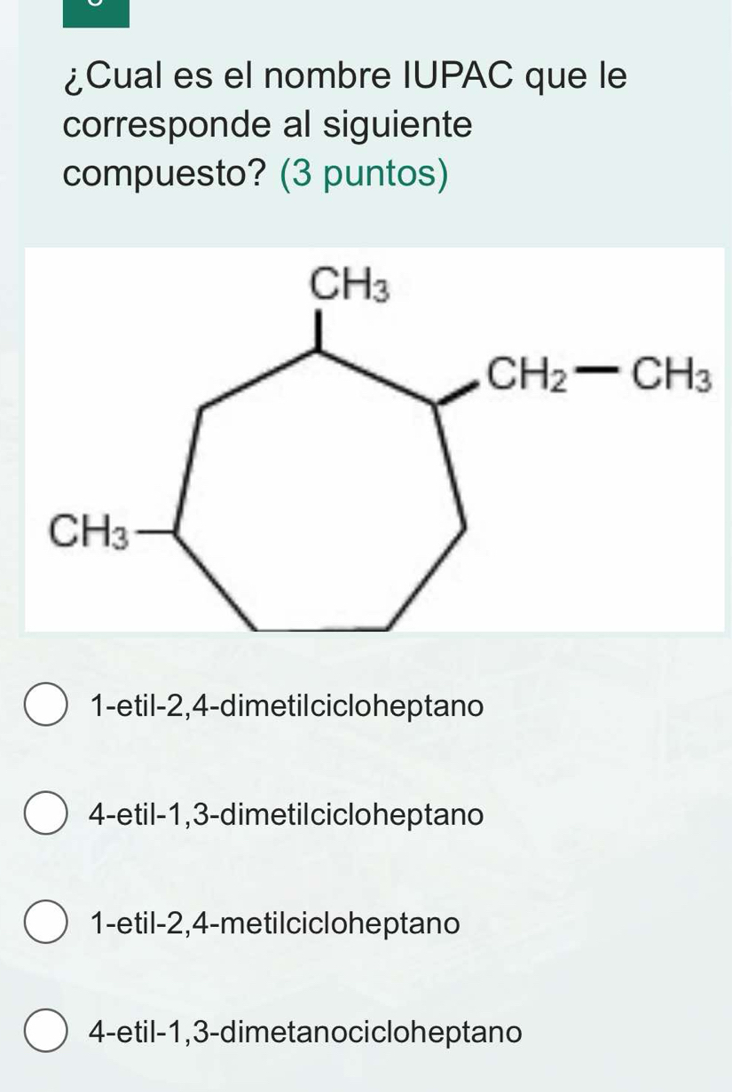 ¿Cual es el nombre IUPAC que le
corresponde al siguiente
compuesto? (3 puntos)
1-etil-2,4-dimetil ciclo heptano
4-etil-1,3-dimetilciclo heptano
1-etil-2,4-metilcicloheptano
4-etil-1,3-dimetanocicloheptano