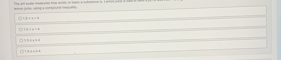 The pH scale measures how acidic or basic a substance is. Lemon juice is said to have
lemon juice, using a compound inequality.
1.5>x>4
1.5
1.5≤ x≤ 4
1.5≥ x≥ 4