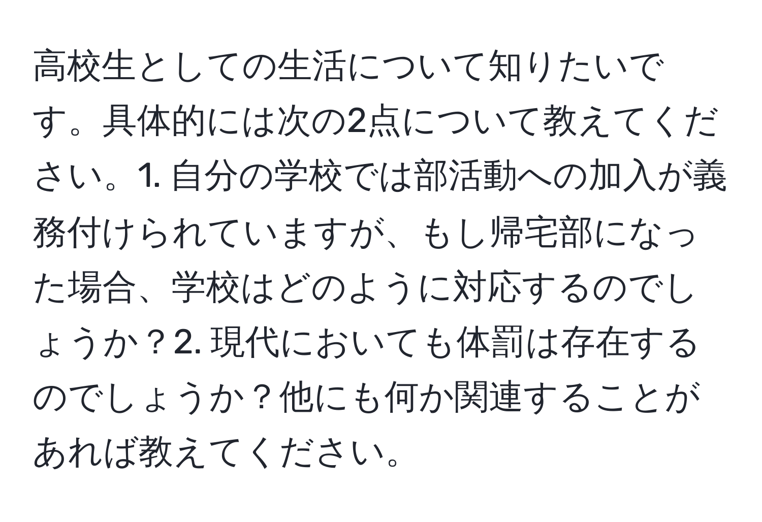 高校生としての生活について知りたいです。具体的には次の2点について教えてください。1. 自分の学校では部活動への加入が義務付けられていますが、もし帰宅部になった場合、学校はどのように対応するのでしょうか？2. 現代においても体罰は存在するのでしょうか？他にも何か関連することがあれば教えてください。