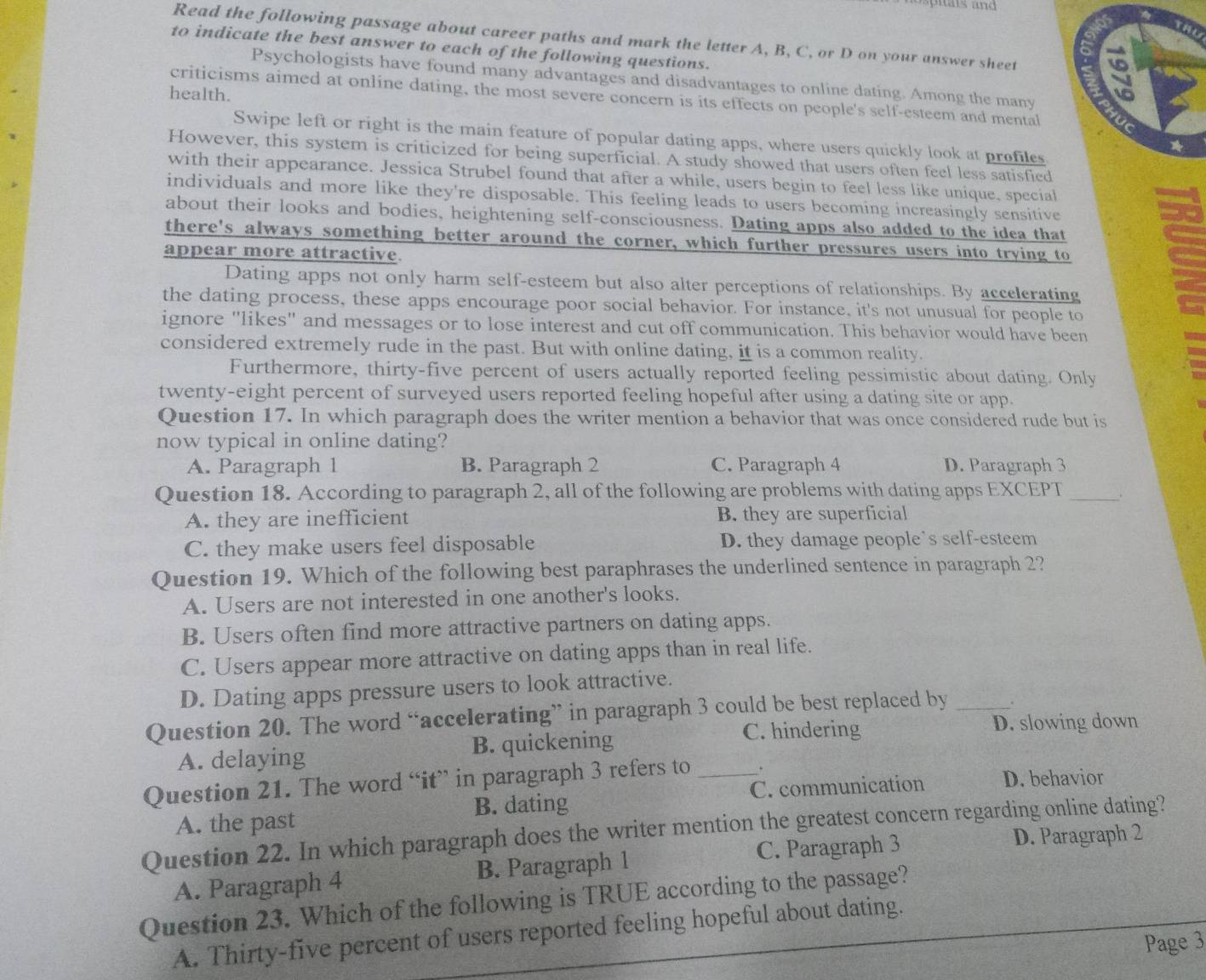 Read the following passage about career paths and mark the letter A, B, C, or D on your answer sheet 9
to indicate the best answer to each of the following questions.
Psychologists have found many advantages and disadvantages to online dating. Among the many
health.
criticisms aimed at online dating, the most severe concern is its effects on people's self-esteem and mental
Swipe left or right is the main feature of popular dating apps, where users quickly look at prefiles
However, this system is criticized for being superficial. A study showed that users often feel less satisfied
with their appearance. Jessica Strubel found that after a while, users begin to feel less like unique, special
individuals and more like they're disposable. This feeling leads to users becoming increasingly sensitive
sd
about their looks and bodies, heightening self-consciousness. Dating apps also added to the idea that
there's always something better around the corner, which further pressures users into trying to
appear more attractive.
Dating apps not only harm self-esteem but also alter perceptions of relationships. By accelcrating
the dating process, these apps encourage poor social behavior. For instance, it's not unusual for people to
ignore "likes" and messages or to lose interest and cut off communication. This behavior would have been
considered extremely rude in the past. But with online dating, it is a common reality.
Furthermore, thirty-five percent of users actually reported feeling pessimistic about dating. Only
twenty-eight percent of surveyed users reported feeling hopeful after using a dating site or app.
Question 17. In which paragraph does the writer mention a behavior that was once considered rude but is
now typical in online dating?
A. Paragraph 1 B. Paragraph 2 C. Paragraph 4 D. Paragraph 3
Question 18. According to paragraph 2, all of the following are problems with dating apps EXCEPT _.
A. they are inefficient B. they are superficial
C. they make users feel disposable D. they damage people's self-esteem
Question 19. Which of the following best paraphrases the underlined sentence in paragraph 2?
A. Users are not interested in one another's looks.
B. Users often find more attractive partners on dating apps.
C. Users appear more attractive on dating apps than in real life.
D. Dating apps pressure users to look attractive.
Question 20. The word “accelerating” in paragraph 3 could be best replaced by_ .
C. hindering D. slowing down
A. delaying B. quickening
Question 21. The word “it” in paragraph 3 refers to _. D. behavior
A. the past B. dating C. communication
Question 22. In which paragraph does the writer mention the greatest concern regarding online dating? D. Paragraph 2
A. Paragraph 4 B. Paragraph 1 C. Paragraph 3
Question 23. Which of the following is TRUE according to the passage?
A. Thirty-five percent of users reported feeling hopeful about dating.
Page 3