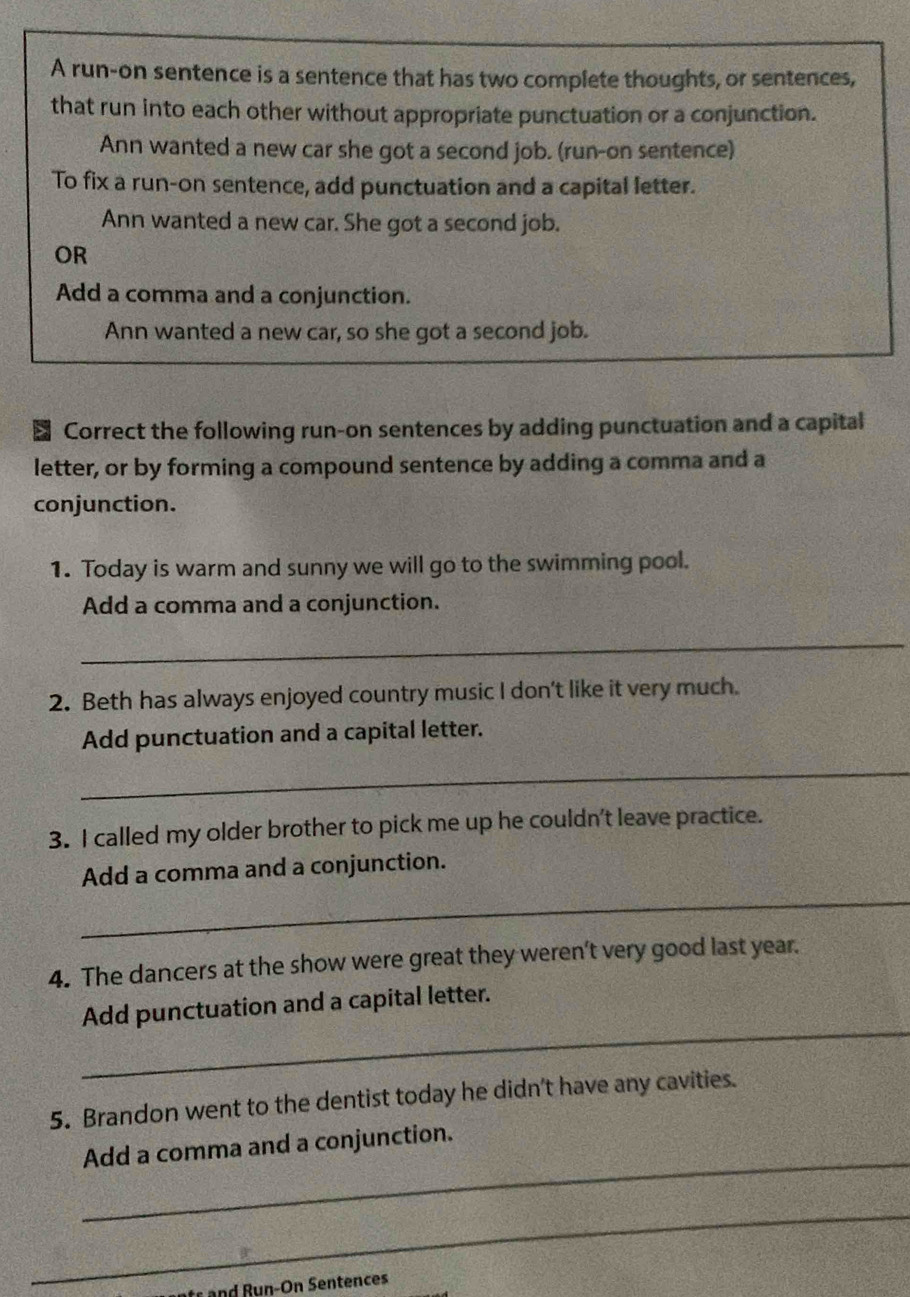 A run-on sentence is a sentence that has two complete thoughts, or sentences, 
that run into each other without appropriate punctuation or a conjunction. 
Ann wanted a new car she got a second job. (run-on sentence) 
To fix a run-on sentence, add punctuation and a capital letter. 
Ann wanted a new car. She got a second job. 
OR 
Add a comma and a conjunction. 
Ann wanted a new car, so she got a second job. 
> Correct the following run-on sentences by adding punctuation and a capital 
letter, or by forming a compound sentence by adding a comma and a 
conjunction. 
1. Today is warm and sunny we will go to the swimming pool. 
Add a comma and a conjunction. 
_ 
2. Beth has always enjoyed country music I don't like it very much. 
Add punctuation and a capital letter. 
_ 
3. I called my older brother to pick me up he couldn't leave practice. 
_ 
Add a comma and a conjunction. 
4. The dancers at the show were great they weren't very good last year. 
_ 
Add punctuation and a capital letter. 
5. Brandon went to the dentist today he didn't have any cavities. 
_ 
Add a comma and a conjunction. 
_
