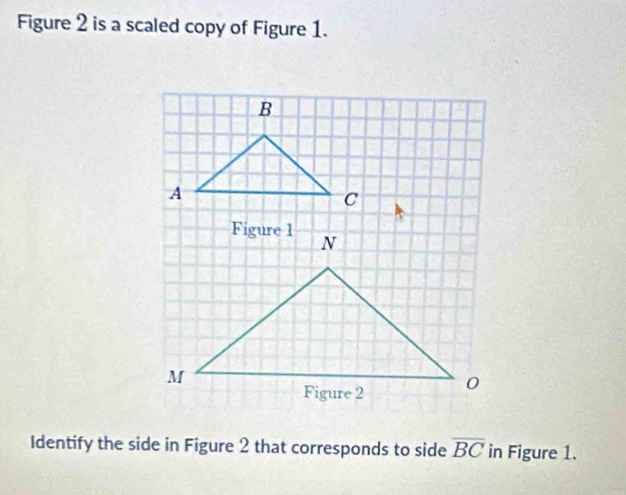 Figure 2 is a scaled copy of Figure 1.
B
A
C
Identify the side in Figure 2 that corresponds to side overline BC in Figure 1.