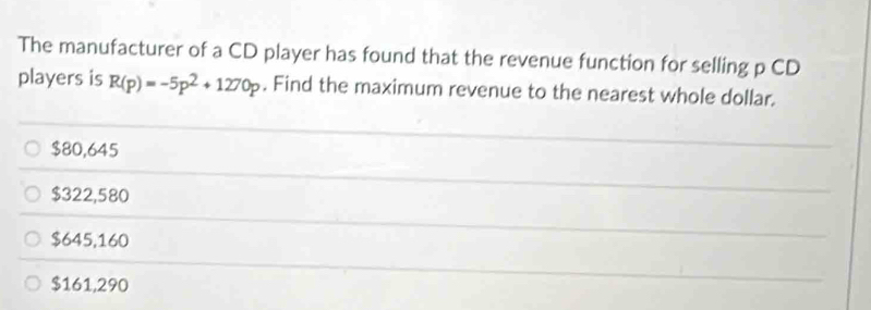 The manufacturer of a CD player has found that the revenue function for selling p CD
players is R(p)=-5p^2+1270p. Find the maximum revenue to the nearest whole dollar.
$80,645
$322,580
$645,160
$161,290