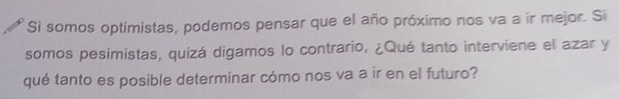 Si somos optimistas, podemos pensar que el año próximo nos va a ir mejor. Si 
somos pesimistas, quizá digamos lo contrario, ¿Qué tanto interviene el azar y 
qué tanto es posible determinar cómo nos va a ir en el futuro?