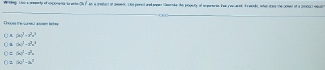 Wiriting Uhe a property of exponents to write (x)^2 as a product of powers. Use pencil and paper. Describe the propeity of expenents that you used. In words, what does the power of a product aquan
Choose the carrect ansswer below
A (x)^2-y^2c^2
(xend(pmatrix)^2-3^3c^3
C. (3c)^2+y^2a
C. (k)^2=x^2