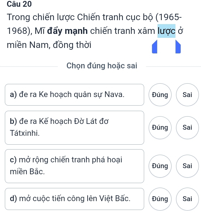 Trong chiến lược Chiến tranh cục bộ (1965- 
1968), Mĩ đẩy mạnh chiến tranh xâm lược ở 
miền Nam, đồng thời 
Chọn đúng hoặc sai 
a) đe ra Ke hoạch quân sự Nava. Đúng Sai 
b) đe ra Kế hoạch Đờ Lát đơ 
Đúng Sai 
Tátxinhi. 
c) mở rộng chiến tranh phá hoại 
Đúng Sai 
miền Bắc. 
d) mở cuộc tiến công lên Việt Bấc. Đúng Sai