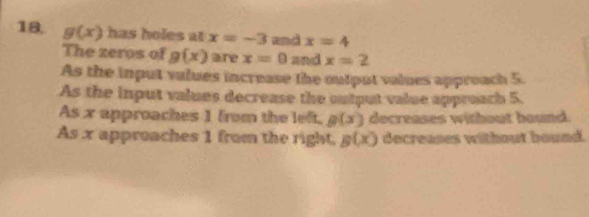 g(x) has holes at x=-3 and x=4
The zeros of g(x) are x=0 and x=2
As the input values increase the output values approach 5.
As the input values decrease the output value approach 5.
As x approaches 1 from the left, g(x) decreases without bound.
As x approaches 1 from the right, g(x) decreases without bound.