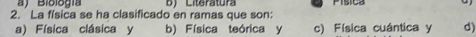 a) Biología b) Literatura Pisica
2. La física se ha clasificado en ramas que son:
a) Física clásica y b) Física teórica y c) Física cuántica y d)