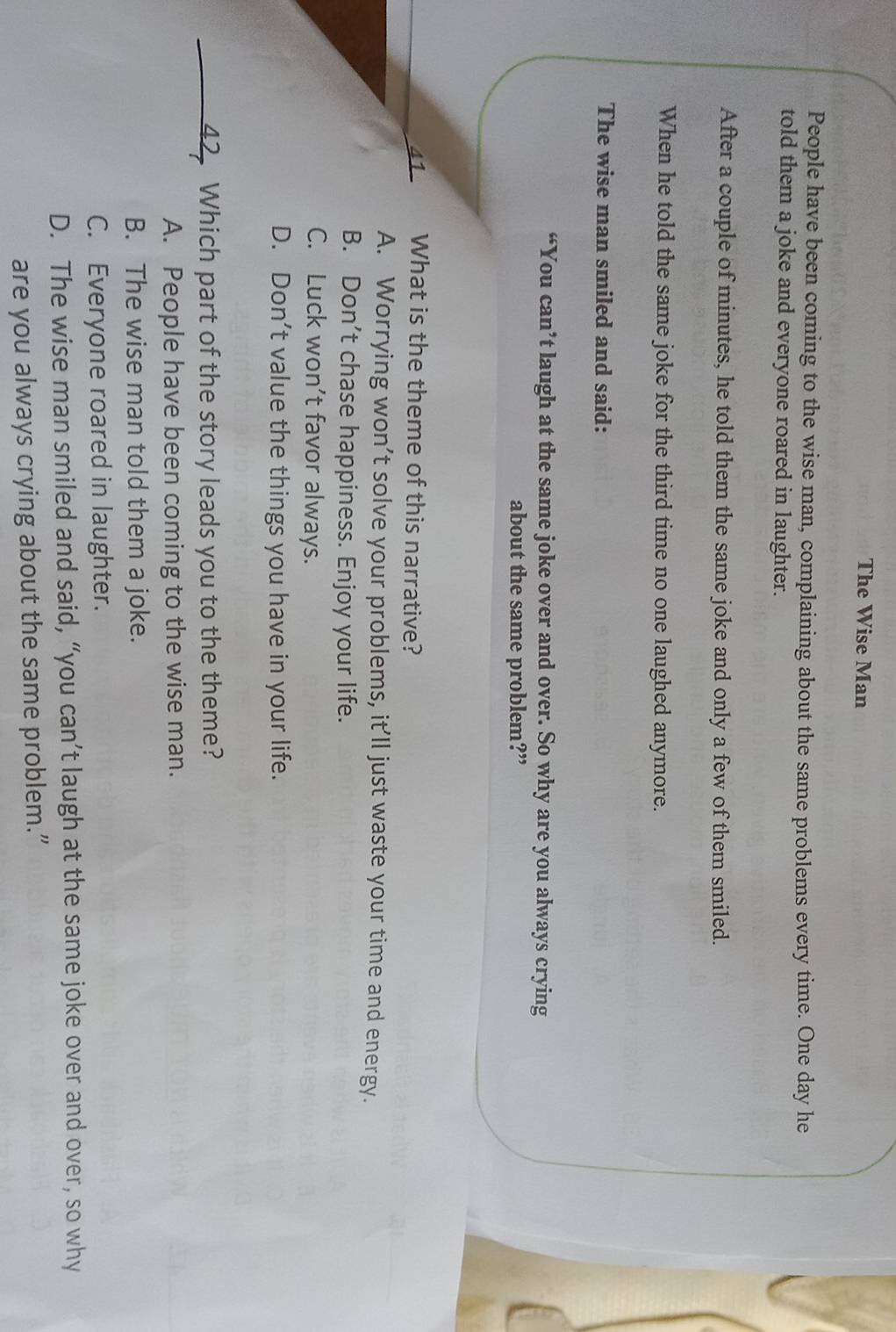 The Wise Man
People have been coming to the wise man, complaining about the same problems every time. One day he
told them a joke and everyone roared in laughter.
After a couple of minutes, he told them the same joke and only a few of them smiled.
When he told the same joke for the third time no one laughed anymore.
The wise man smiled and said:
“You can’t laugh at the same joke over and over. So why are you always crying
about the same problem?”
41 What is the theme of this narrative?
A. Worrying won’t solve your problems, it’ll just waste your time and energy.
B. Don’t chase happiness. Enjoy your life.
C. Luck won’t favor always.
D. Don’t value the things you have in your life.
42. Which part of the story leads you to the theme?
A. People have been coming to the wise man.
B. The wise man told them a joke.
C. Everyone roared in laughter.
D. The wise man smiled and said, “you can’t laugh at the same joke over and over, so why
are you always crying about the same problem.”