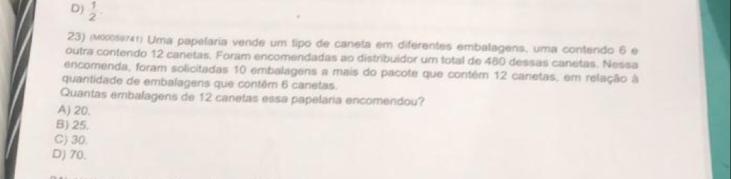 D)  1/2 . 
23) (мюοθ741) Uma papelaria vende um tipo de caneta em diferentes embalagens, uma contendo 6 e
outra contendo 12 canetas. Foram encomendadas ao distribuidor um total de 480 dessas canetas. Nessa
encomenda, foram solicitadas 10 embalagens a mais do pacote que contêm 12 canetas, em relação à
quantidade de embalagens que contêm 6 canetas.
Quantas embalagens de 12 canetas essa papelaria encomendou?
A) 20.
B) 25.
C) 30.
D) 70.