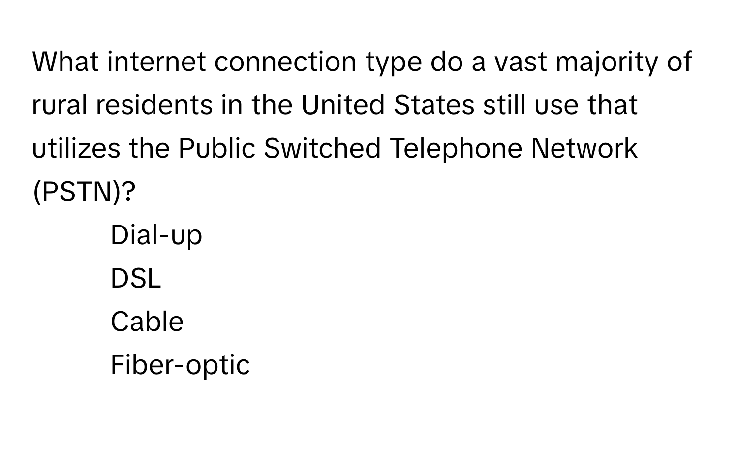 What internet connection type do a vast majority of rural residents in the United States still use that utilizes the Public Switched Telephone Network (PSTN)?

1) Dial-up 
2) DSL 
3) Cable 
4) Fiber-optic